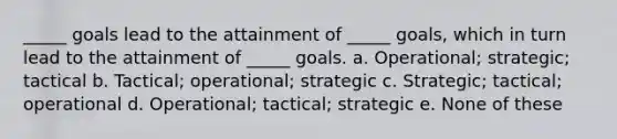 _____ goals lead to the attainment of _____ goals, which in turn lead to the attainment of _____ goals. a. Operational; strategic; tactical b. Tactical; operational; strategic c. Strategic; tactical; operational d. Operational; tactical; strategic e. None of these