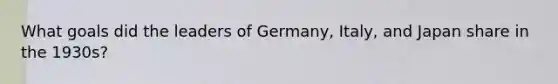 What goals did the leaders of Germany, Italy, and Japan share in the 1930s?