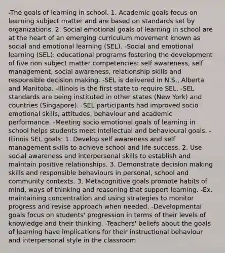 -The goals of learning in school. 1. Academic goals focus on learning subject matter and are based on standards set by organizations. 2. Social emotional goals of learning in school are at the heart of an emerging curriculum movement known as social and emotional learning (SEL). -Social and emotional learning (SEL): educational programs fostering the development of five non subject matter competencies: self awareness, self management, social awareness, relationship skills and responsible decision making. -SEL is delivered in N.S., Alberta and Manitoba. -Illinois is the first state to require SEL. -SEL standards are being instituted in other states (New York) and countries (Singapore). -SEL participants had improved socio emotional skills, attitudes, behaviour and academic performance. -Meeting socio emotional goals of learning in school helps students meet intellectual and behavioural goals. -Illinois SEL goals: 1. Develop self awareness and self management skills to achieve school and life success. 2. Use social awareness and interpersonal skills to establish and maintain positive relationships. 3. Demonstrate decision making skills and responsible behaviours in personal, school and community contexts. 3. Metacognitive goals promote habits of mind, ways of thinking and reasoning that support learning. -Ex. maintaining concentration and using strategies to monitor progress and revise approach when needed. -Developmental goals focus on students' progression in terms of their levels of knowledge and their thinking. -Teachers' beliefs about the goals of learning have implications for their instructional behaviour and interpersonal style in the classroom