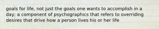 goals for life, not just the goals one wants to accomplish in a day; a component of psychographics that refers to overriding desires that drive how a person lives his or her life