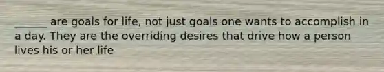 ______ are goals for life, not just goals one wants to accomplish in a day. They are the overriding desires that drive how a person lives his or her life