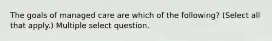 The goals of managed care are which of the following? (Select all that apply.) Multiple select question.