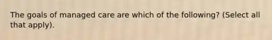 The goals of managed care are which of the following? (Select all that apply).