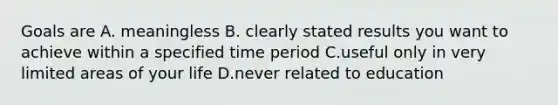 Goals are A. meaningless B. clearly stated results you want to achieve within a specified time period C.useful only in very limited areas of your life D.never related to education