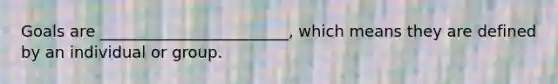 Goals are ________________________, which means they are defined by an individual or group.
