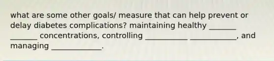 what are some other goals/ measure that can help prevent or delay diabetes complications? maintaining healthy _______ _______ concentrations, controlling ___________ ____________, and managing _____________.