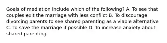 Goals of mediation include which of the following? A. To see that couples exit the marriage with less conflict B. To discourage divorcing parents to see shared parenting as a viable alternative C. To save the marriage if possible D. To increase anxiety about shared parenting