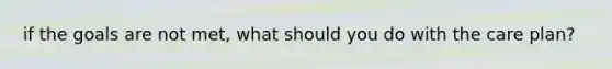 if the goals are not met, what should you do with the care plan?