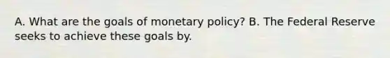 A. What are the goals of monetary policy? B. The Federal Reserve seeks to achieve these goals by.