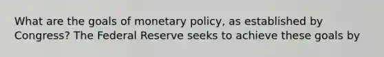 What are the goals of monetary policy, as established by Congress? The Federal Reserve seeks to achieve these goals by