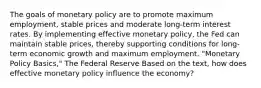 The goals of monetary policy are to promote maximum employment, stable prices and moderate long-term interest rates. By implementing effective monetary policy, the Fed can maintain stable prices, thereby supporting conditions for long-term economic growth and maximum employment. "Monetary Policy Basics," The Federal Reserve Based on the text, how does effective monetary policy influence the economy?