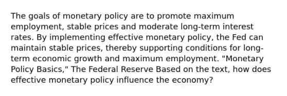 The goals of monetary policy are to promote maximum employment, stable prices and moderate long-term interest rates. By implementing effective monetary policy, the Fed can maintain stable prices, thereby supporting conditions for long-term economic growth and maximum employment. "Monetary Policy Basics," The Federal Reserve Based on the text, how does effective monetary policy influence the economy?