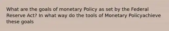 What are the goals of monetary Policy as set by the Federal Reserve Act? In what way do the tools of Monetary Policyachieve these goals