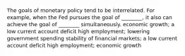 The goals of monetary policy tend to be interrelated. For example, when the Fed pursues the goal of ________, it also can achieve the goal of ________ simultaneously. economic growth; a low current account deficit high employment; lowering government spending stability of financial markets; a low current account deficit high employment; economic growth