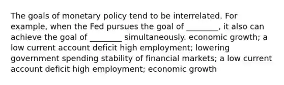 The goals of monetary policy tend to be interrelated. For example, when the Fed pursues the goal of ________, it also can achieve the goal of ________ simultaneously. economic growth; a low current account deficit high employment; lowering government spending stability of financial markets; a low current account deficit high employment; economic growth