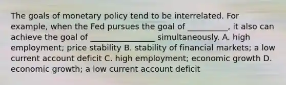 The goals of monetary policy tend to be interrelated. For​ example, when the Fed pursues the goal of​ __________, it also can achieve the goal of​ ________________ simultaneously. A. high​ employment; price stability B. stability of financial​ markets; a low current account deficit C. high​ employment; economic growth D. economic​ growth; a low current account deficit