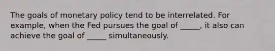 The goals of <a href='https://www.questionai.com/knowledge/kEE0G7Llsx-monetary-policy' class='anchor-knowledge'>monetary policy</a> tend to be interrelated. For example, when the Fed pursues the goal of _____, it also can achieve the goal of _____ simultaneously.