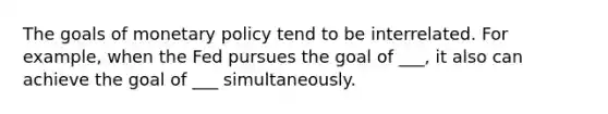 The goals of monetary policy tend to be interrelated. For example, when the Fed pursues the goal of ___, it also can achieve the goal of ___ simultaneously.