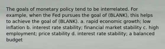 The goals of <a href='https://www.questionai.com/knowledge/kEE0G7Llsx-monetary-policy' class='anchor-knowledge'>monetary policy</a> tend to be interrelated. For example, when the Fed pursues the goal of (BLANK), this helps to achieve the goal of (BLANK). a. rapid economic growth; low inflation b. interest rate stability; financial market stability c. high employment; price stability d. interest rate stability; a balanced budget