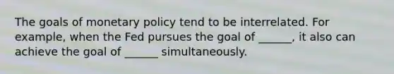 The goals of monetary policy tend to be interrelated. For example, when the Fed pursues the goal of ______, it also can achieve the goal of ______ simultaneously.