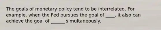 The goals of monetary policy tend to be interrelated. For example, when the Fed pursues the goal of ____, it also can achieve the goal of ______ simultaneously.