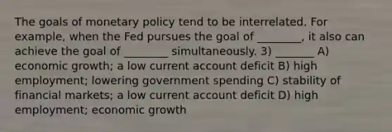 The goals of monetary policy tend to be interrelated. For example, when the Fed pursues the goal of ________, it also can achieve the goal of ________ simultaneously. 3) _______ A) economic growth; a low current account deficit B) high employment; lowering government spending C) stability of financial markets; a low current account deficit D) high employment; economic growth