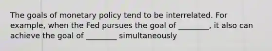 The goals of monetary policy tend to be interrelated. For example, when the Fed pursues the goal of ________, it also can achieve the goal of ________ simultaneously