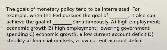 The goals of monetary policy tend to be interrelated. For example, when the Fed pursues the goal of ________, it also can achieve the goal of ________ simultaneously. A) high employment; economic growth B) high employment; lowering government spending C) economic growth; a low current account deficit D) stability of financial markets; a low current account deficit