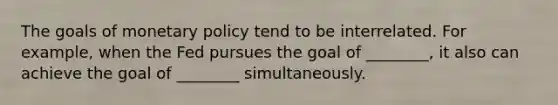 The goals of <a href='https://www.questionai.com/knowledge/kEE0G7Llsx-monetary-policy' class='anchor-knowledge'>monetary policy</a> tend to be interrelated. For example, when the Fed pursues the goal of ________, it also can achieve the goal of ________ simultaneously.