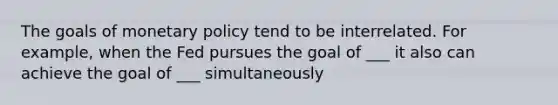 The goals of monetary policy tend to be interrelated. For example, when the Fed pursues the goal of ___ it also can achieve the goal of ___ simultaneously