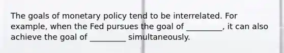 The goals of <a href='https://www.questionai.com/knowledge/kEE0G7Llsx-monetary-policy' class='anchor-knowledge'>monetary policy</a> tend to be interrelated. For example, when the Fed pursues the goal of _________, it can also achieve the goal of _________ simultaneously.