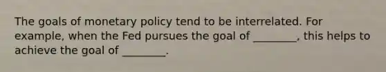 The goals of monetary policy tend to be interrelated. For example, when the Fed pursues the goal of ________, this helps to achieve the goal of ________.