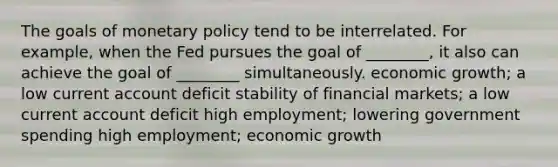 The goals of <a href='https://www.questionai.com/knowledge/kEE0G7Llsx-monetary-policy' class='anchor-knowledge'>monetary policy</a> tend to be interrelated. For example, when the Fed pursues the goal of ________, it also can achieve the goal of ________ simultaneously. economic growth; a low current account deficit stability of financial markets; a low current account deficit high employment; lowering government spending high employment; economic growth