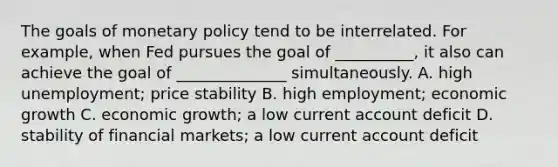 The goals of monetary policy tend to be interrelated. For example, when Fed pursues the goal of __________, it also can achieve the goal of ______________ simultaneously. A. high unemployment; price stability B. high employment; economic growth C. economic growth; a low current account deficit D. stability of financial markets; a low current account deficit