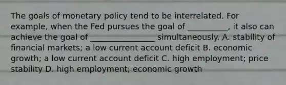 The goals of monetary policy tend to be interrelated. For​ example, when the Fed pursues the goal of​ __________, it also can achieve the goal of​ ________________ simultaneously. A. stability of financial​ markets; a low current account deficit B. economic​ growth; a low current account deficit C. high​ employment; price stability D. high​ employment; economic growth