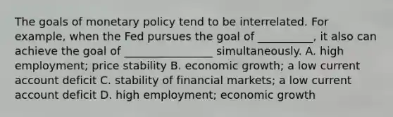 The goals of <a href='https://www.questionai.com/knowledge/kEE0G7Llsx-monetary-policy' class='anchor-knowledge'>monetary policy</a> tend to be interrelated. For example, when the Fed pursues the goal of __________, it also can achieve the goal of ________________ simultaneously. A. high employment; price stability B. economic growth; a low current account deficit C. stability of financial markets; a low current account deficit D. high employment; economic growth