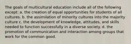 The goals of multicultural education include all of the following except: a. the creation of equal opportunities for students of all cultures. b. the assimilation of minority cultures into the majority culture c. the development of knowledge, attitudes, and skills needed to function successfully in a diverse society. d. the promotion of communication and interaction among groups that work for the common good.