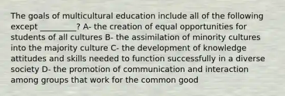 The goals of multicultural education include all of the following except _________? A- the creation of equal opportunities for students of all cultures B- the assimilation of minority cultures into the majority culture C- the development of knowledge attitudes and skills needed to function successfully in a diverse society D- the promotion of communication and interaction among groups that work for the common good