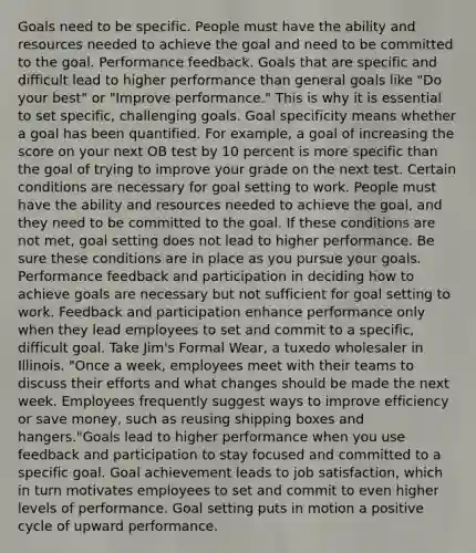 Goals need to be specific. People must have the ability and resources needed to achieve the goal and need to be committed to the goal. Performance feedback. Goals that are specific and difficult lead to higher performance than general goals like "Do your best" or "Improve performance." This is why it is essential to set specific, challenging goals. Goal specificity means whether a goal has been quantified. For example, a goal of increasing the score on your next OB test by 10 percent is more specific than the goal of trying to improve your grade on the next test. Certain conditions are necessary for goal setting to work. People must have the ability and resources needed to achieve the goal, and they need to be committed to the goal. If these conditions are not met, goal setting does not lead to higher performance. Be sure these conditions are in place as you pursue your goals. Performance feedback and participation in deciding how to achieve goals are necessary but not sufficient for goal setting to work. Feedback and participation enhance performance only when they lead employees to set and commit to a specific, difficult goal. Take Jim's Formal Wear, a tuxedo wholesaler in Illinois. "Once a week, employees meet with their teams to discuss their efforts and what changes should be made the next week. Employees frequently suggest ways to improve efficiency or save money, such as reusing shipping boxes and hangers."Goals lead to higher performance when you use feedback and participation to stay focused and committed to a specific goal. Goal achievement leads to job satisfaction, which in turn motivates employees to set and commit to even higher levels of performance. Goal setting puts in motion a positive cycle of upward performance.