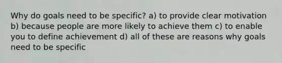 Why do goals need to be specific? a) to provide clear motivation b) because people are more likely to achieve them c) to enable you to define achievement d) all of these are reasons why goals need to be specific