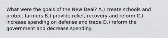 What were the goals of the New Deal? A.) create schools and protect farmers B.) provide relief, recovery and reform C.) increase spending on defense and trade D.) reform the government and decrease spending