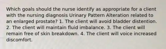 Which goals should the nurse identify as appropriate for a client with the nursing diagnosis Urinary Pattern Alteration related to an enlarged prostate? 1. The client will avoid bladder distention. 2. The client will maintain fluid imbalance. 3. The client will remain free of skin breakdown. 4. The client will voice increased discomfort.