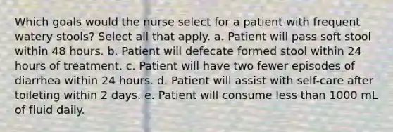 Which goals would the nurse select for a patient with frequent watery stools? Select all that apply. a. Patient will pass soft stool within 48 hours. b. Patient will defecate formed stool within 24 hours of treatment. c. Patient will have two fewer episodes of diarrhea within 24 hours. d. Patient will assist with self-care after toileting within 2 days. e. Patient will consume less than 1000 mL of fluid daily.