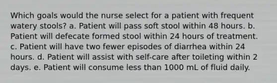 Which goals would the nurse select for a patient with frequent watery stools? a. Patient will pass soft stool within 48 hours. b. Patient will defecate formed stool within 24 hours of treatment. c. Patient will have two fewer episodes of diarrhea within 24 hours. d. Patient will assist with self-care after toileting within 2 days. e. Patient will consume less than 1000 mL of fluid daily.