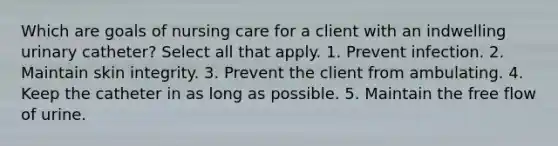 Which are goals of nursing care for a client with an indwelling urinary catheter? Select all that apply. 1. Prevent infection. 2. Maintain skin integrity. 3. Prevent the client from ambulating. 4. Keep the catheter in as long as possible. 5. Maintain the free flow of urine.