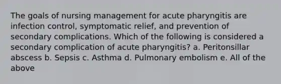 The goals of nursing management for acute pharyngitis are infection control, symptomatic relief, and prevention of secondary complications. Which of the following is considered a secondary complication of acute pharyngitis? a. Peritonsillar abscess b. Sepsis c. Asthma d. Pulmonary embolism e. All of the above