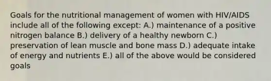 Goals for the nutritional management of women with HIV/AIDS include all of the following except: A.) maintenance of a positive nitrogen balance B.) delivery of a healthy newborn C.) preservation of lean muscle and bone mass D.) adequate intake of energy and nutrients E.) all of the above would be considered goals