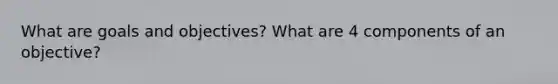 What are goals and objectives? What are 4 components of an objective?