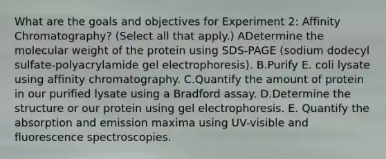 What are the goals and objectives for Experiment 2: Affinity Chromatography? (Select all that apply.) ADetermine the molecular weight of the protein using SDS-PAGE (sodium dodecyl sulfate-polyacrylamide gel electrophoresis). B.Purify E. coli lysate using affinity chromatography. C.Quantify the amount of protein in our purified lysate using a Bradford assay. D.Determine the structure or our protein using gel electrophoresis. E. Quantify the absorption and emission maxima using UV-visible and fluorescence spectroscopies.