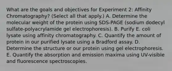 What are the goals and objectives for Experiment 2: Affinity Chromatography? (Select all that apply.) A. Determine the molecular weight of the protein using SDS-PAGE (sodium dodecyl sulfate-polyacrylamide gel electrophoresis). B. Purify E. coli lysate using affinity chromatography. C. Quantify the amount of protein in our purified lysate using a Bradford assay. D. Determine the structure or our protein using gel electrophoresis. E. Quantify the absorption and emission maxima using UV-visible and fluorescence spectroscopies.